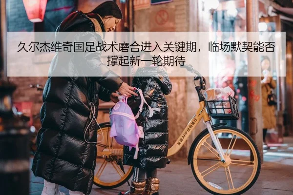 久尔杰维奇国足战术磨合进入关键期，临场默契能否撑起新一轮期待 | Kering
